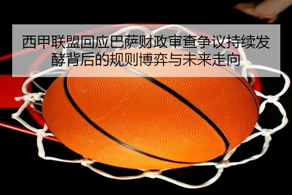 西甲联盟回应巴萨财政审查争议持续发酵背后的规则博弈与未来走向
