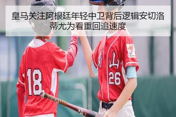 皇马关注阿根廷年轻中卫背后逻辑安切洛蒂尤为看重回追速度